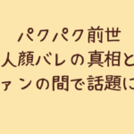 パクパク前世中の人顔バレの真相とは?ファンの間で話題に!