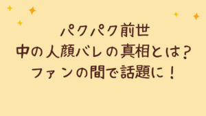 パクパク前世中の人顔バレの真相とは?ファンの間で話題に!
